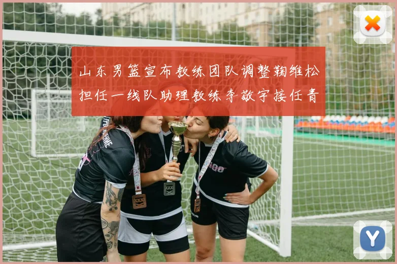 山东男篮宣布教练团队调整鞠维松担任一线队助理教练李敬宇接任青年队主教练