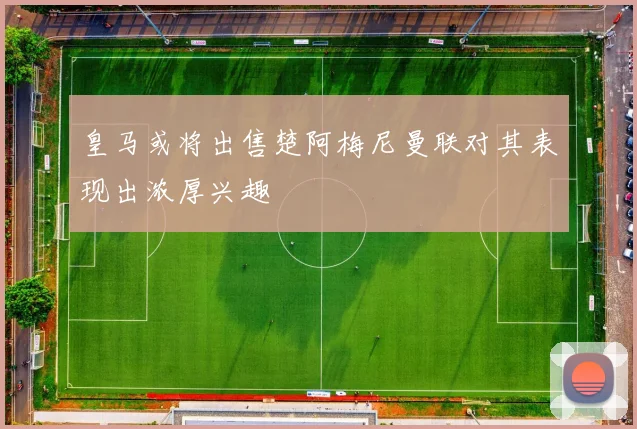 皇马或将出售楚阿梅尼曼联对其表现出浓厚兴趣