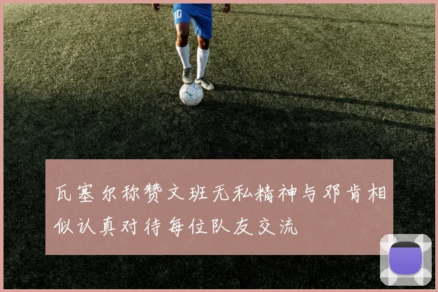 瓦塞尔称赞文班无私精神与邓肯相似认真对待每位队友交流
