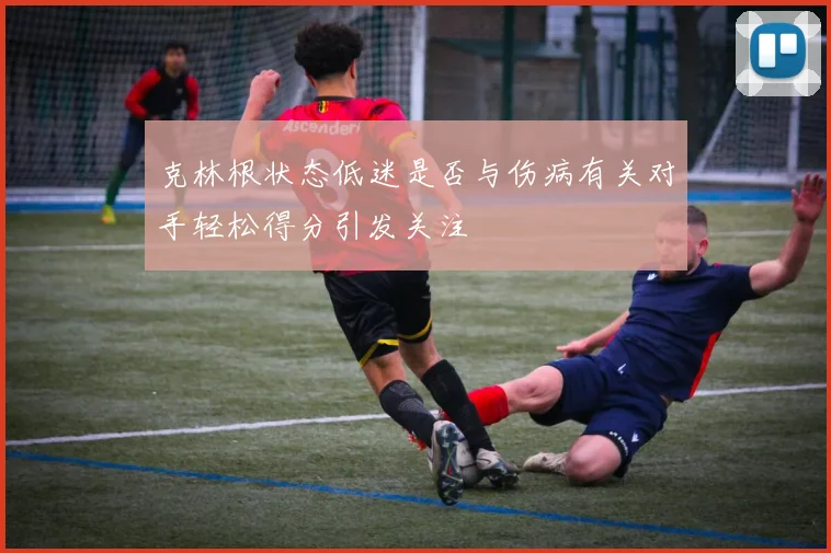 克林根状态低迷是否与伤病有关对手轻松得分引发关注