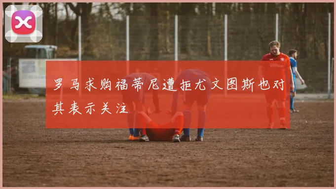 罗马求购福蒂尼遭拒尤文图斯也对其表示关注