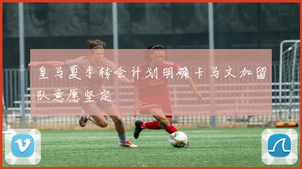 皇马夏季转会计划明确卡马文加留队意愿坚定