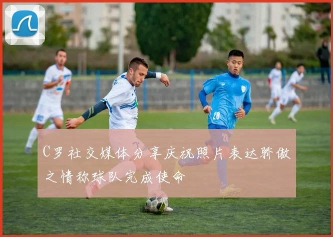 C罗社交媒体分享庆祝照片表达骄傲之情称球队完成使命