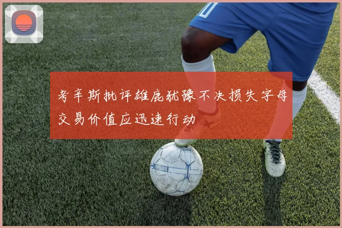 考辛斯批评雄鹿犹豫不决损失字母交易价值应迅速行动