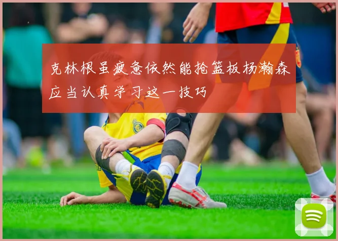 克林根虽疲惫依然能抢篮板杨瀚森应当认真学习这一技巧