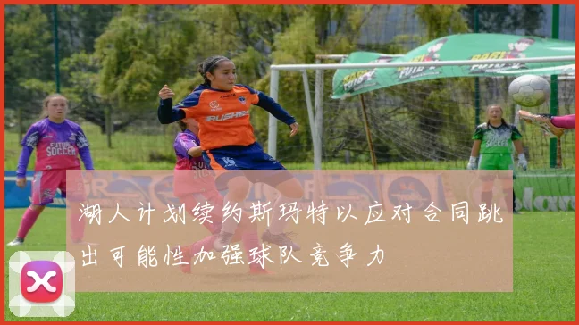 湖人计划续约斯玛特以应对合同跳出可能性加强球队竞争力