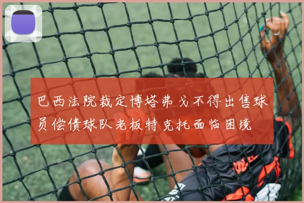 巴西法院裁定博塔弗戈不得出售球员偿债球队老板特克托面临困境