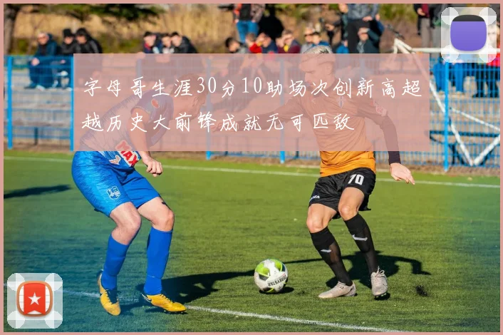 字母哥生涯30分10助场次创新高超越历史大前锋成就无可匹敌
