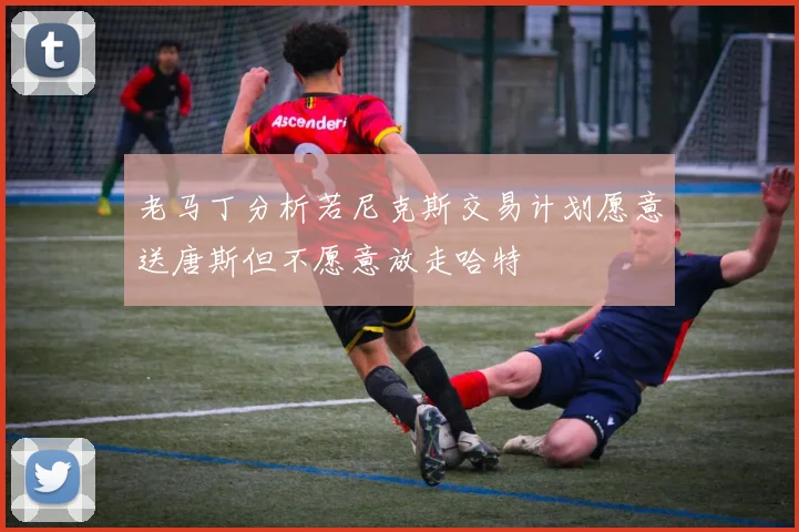 老马丁分析若尼克斯交易计划愿意送唐斯但不愿意放走哈特