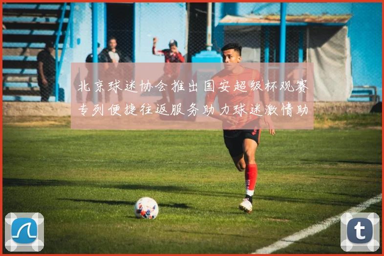 北京球迷协会推出国安超级杯观赛专列便捷往返服务助力球迷激情助阵