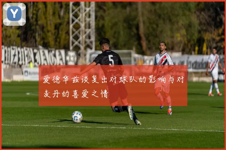 爱德华兹谈复出对球队的影响与对麦丹的喜爱之情