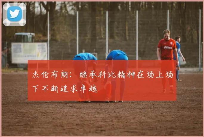 杰伦布朗：继承科比精神在场上场下不断追求卓越