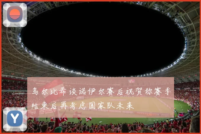 乌尔比希谈诺伊尔赛后祝贺称赛季结束后再考虑国家队未来