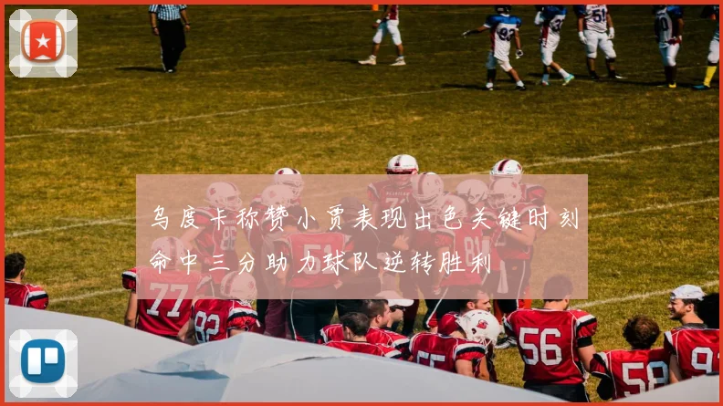 乌度卡称赞小贾表现出色关键时刻命中三分助力球队逆转胜利