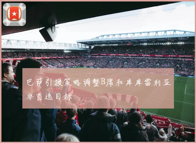 巴萨引援策略调整B席和库库雷利亚非首选目标