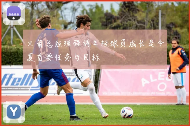 火箭总经理强调年轻球员成长是今夏首要任务与目标