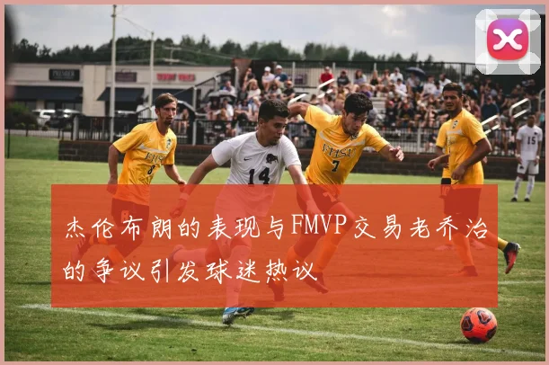 杰伦布朗的表现与FMVP交易老乔治的争议引发球迷热议