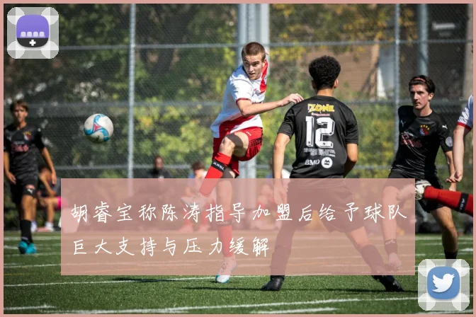 胡睿宝称陈涛指导加盟后给予球队巨大支持与压力缓解