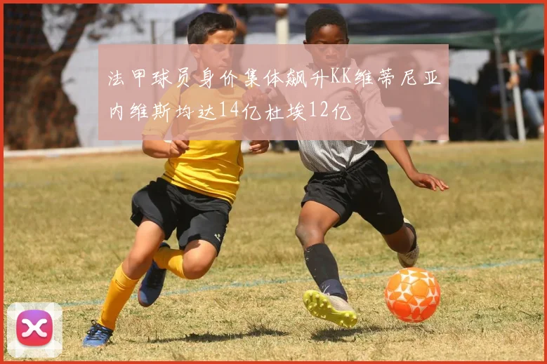 法甲球员身价集体飙升KK维蒂尼亚内维斯均达14亿杜埃12亿