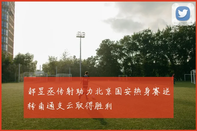 郝昱丞传射助力北京国安热身赛逆转南通支云取得胜利