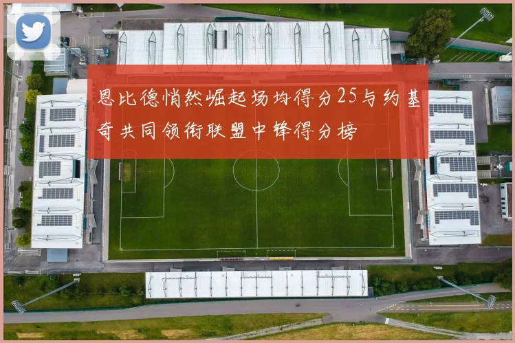 恩比德悄然崛起场均得分25与约基奇共同领衔联盟中锋得分榜