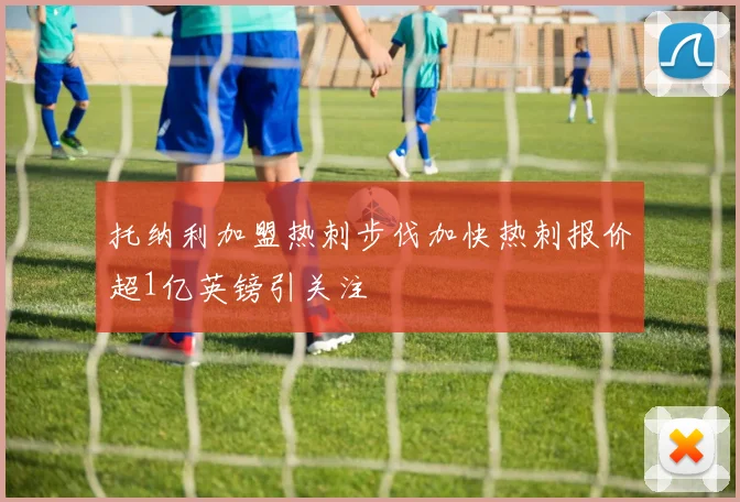 托纳利加盟热刺步伐加快热刺报价超1亿英镑引关注